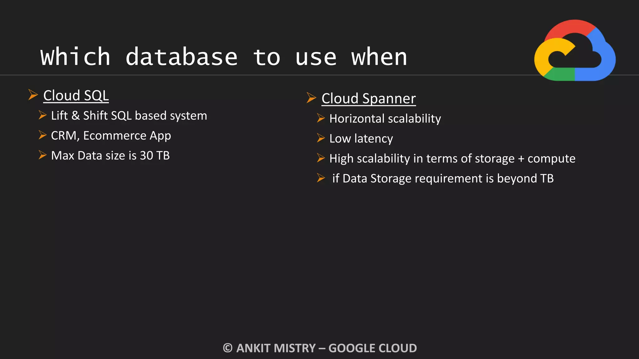 Which database to use when
© ANKIT MISTRY – GOOGLE CLOUD
 Cloud SQL
 Lift & Shift SQL based system
 CRM, Ecommerce App
 Max Data size is 30 TB
 Cloud Spanner
 Horizontal scalability
 Low latency
 High scalability in terms of storage + compute
 if Data Storage requirement is beyond TB
 