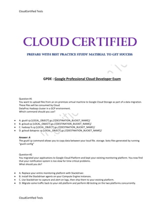 CloudCertified Tests
CloudCertified Tests
GPDE : Google Professional Cloud Developer Exam
Question #1
You want to upload files from an on-premises virtual machine to Google Cloud Storage as part of a data migration.
These files will be consumed by Cloud
DataProc Hadoop cluster in a GCP environment.
Which command should you use?
 A. gsutil cp [LOCAL_OBJECT] gs://[DESTINATION_BUCKET_NAME]/
 B. gcloud cp [LOCAL_OBJECT] gs://[DESTINATION_BUCKET_NAME]/
 C. hadoop fs cp [LOCAL_OBJECT] gs://[DESTINATION_BUCKET_NAME]/
 D. gcloud dataproc cp [LOCAL_OBJECT] gs://[DESTINATION_BUCKET_NAME]/
Answer: A
The gsutil cp command allows you to copy data between your local file. storage. boto files generated by running
"gsutil config"
Question #2
You migrated your applications to Google Cloud Platform and kept your existing monitoring platform. You now find
that your notification system is too slow for time critical problems.
What should you do?
 A. Replace your entire monitoring platform with Stackdriver.
 B. Install the Stackdriver agents on your Compute Engine instances.
 C. Use Stackdriver to capture and alert on logs, then ship them to your existing platform.
 D. Migrate some traffic back to your old platform and perform AB testing on the two platforms concurrently.
 