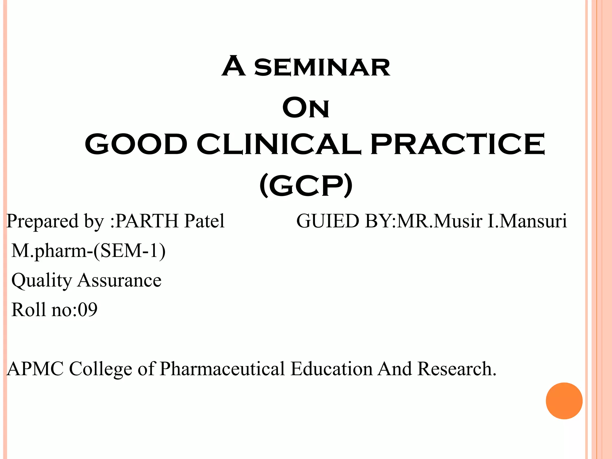 A seminar
                  On
        GOOD CLINICAL PRACTICE
                (GCP)
Prepared by :PARTH Patel       GUIED BY:MR.Musir I.Mansuri
M.pharm-(SEM-1)
Quality Assurance
Roll no:09

APMC College of Pharmaceutical Education And Research.
 