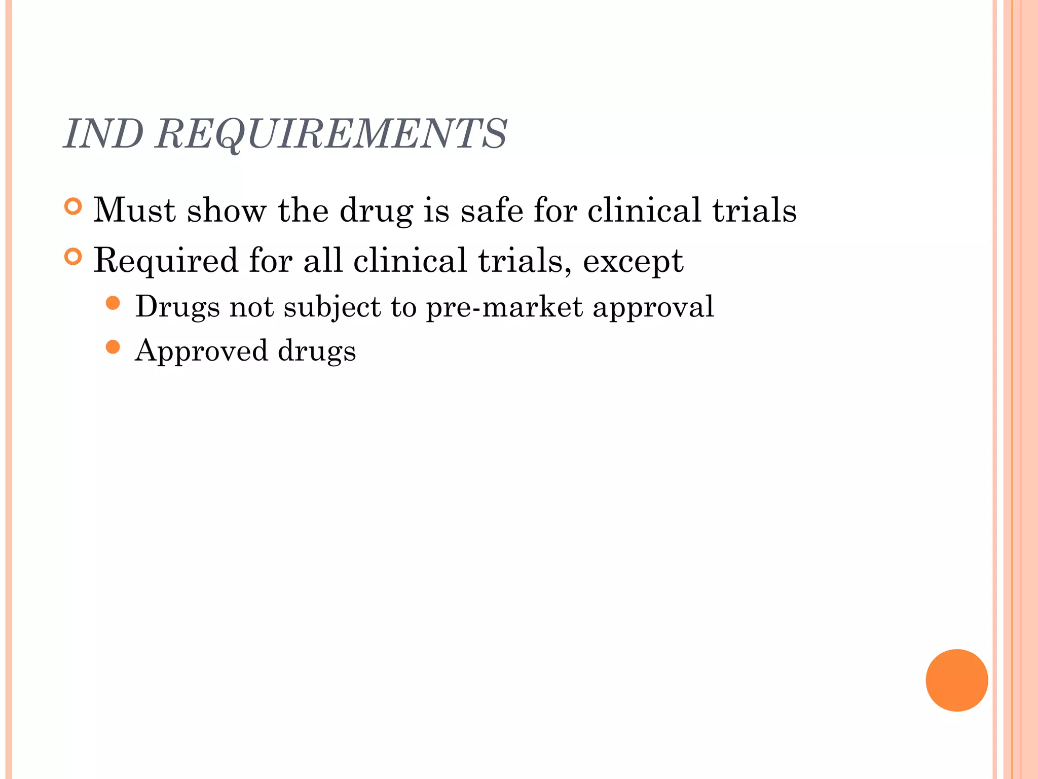 IND REQUIREMENTS
 Must show the drug is safe for clinical trials
 Required for all clinical trials, except
     Drugs not subject to pre-market approval
     Approved drugs
 