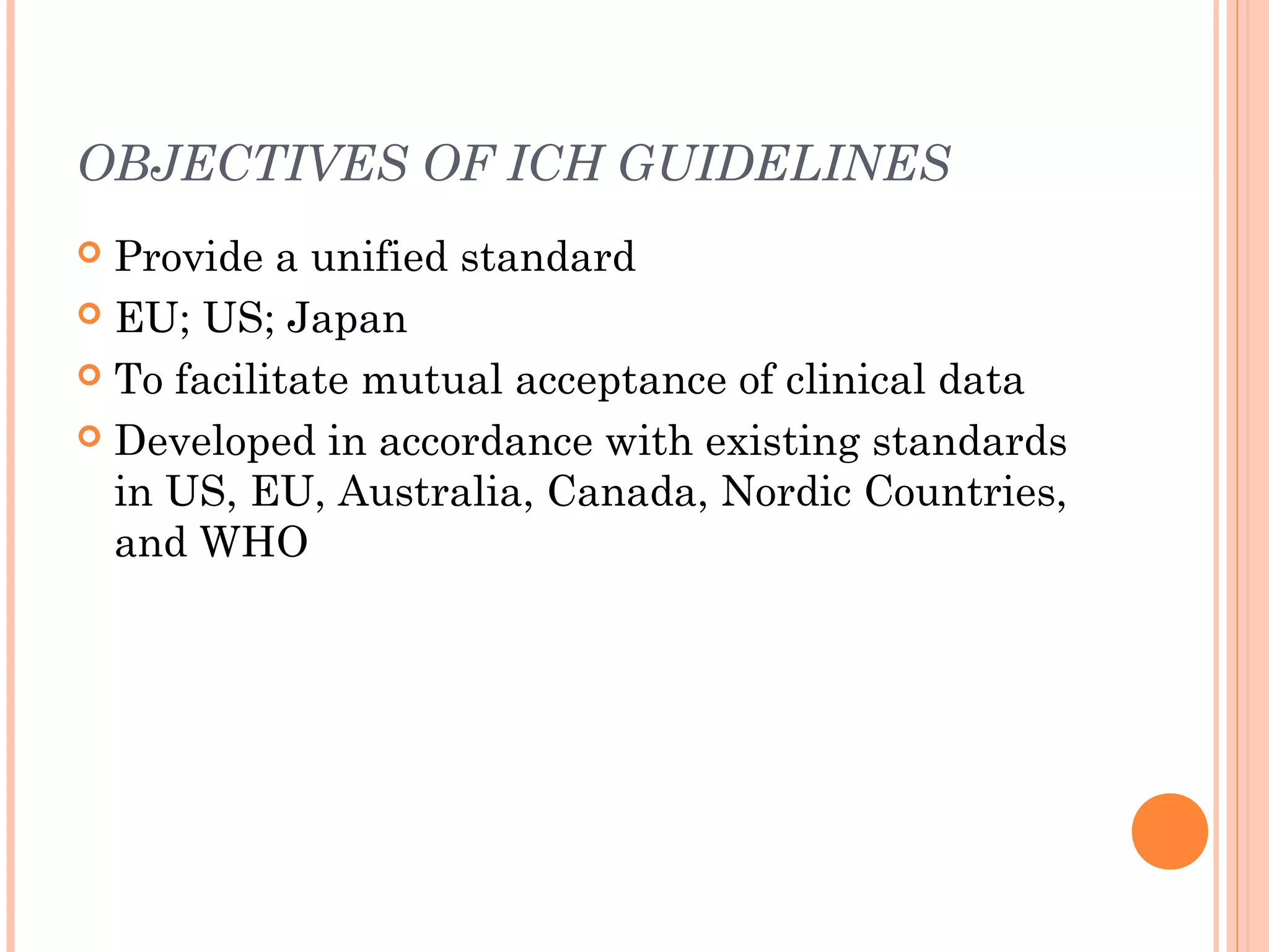 OBJECTIVES OF ICH GUIDELINES
 Provide a unified standard
 EU; US; Japan

 To facilitate mutual acceptance of clinical data

 Developed in accordance with existing standards
  in US, EU, Australia, Canada, Nordic Countries,
  and WHO
 