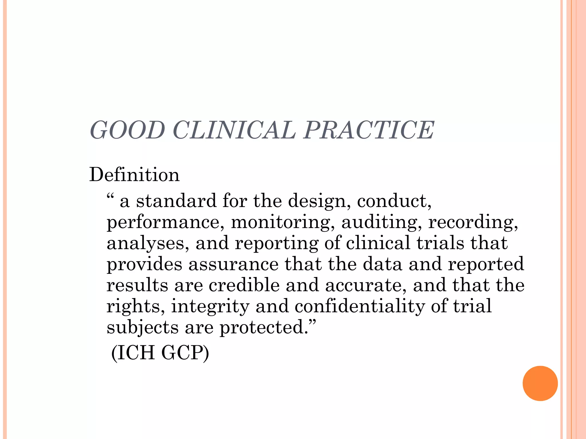 GOOD CLINICAL PRACTICE
Definition
 “ a standard for the design, conduct,
 performance, monitoring, auditing, recording,
 analyses, and reporting of clinical trials that
 provides assurance that the data and reported
 results are credible and accurate, and that the
 rights, integrity and confidentiality of trial
 subjects are protected.”
  (ICH GCP)
 