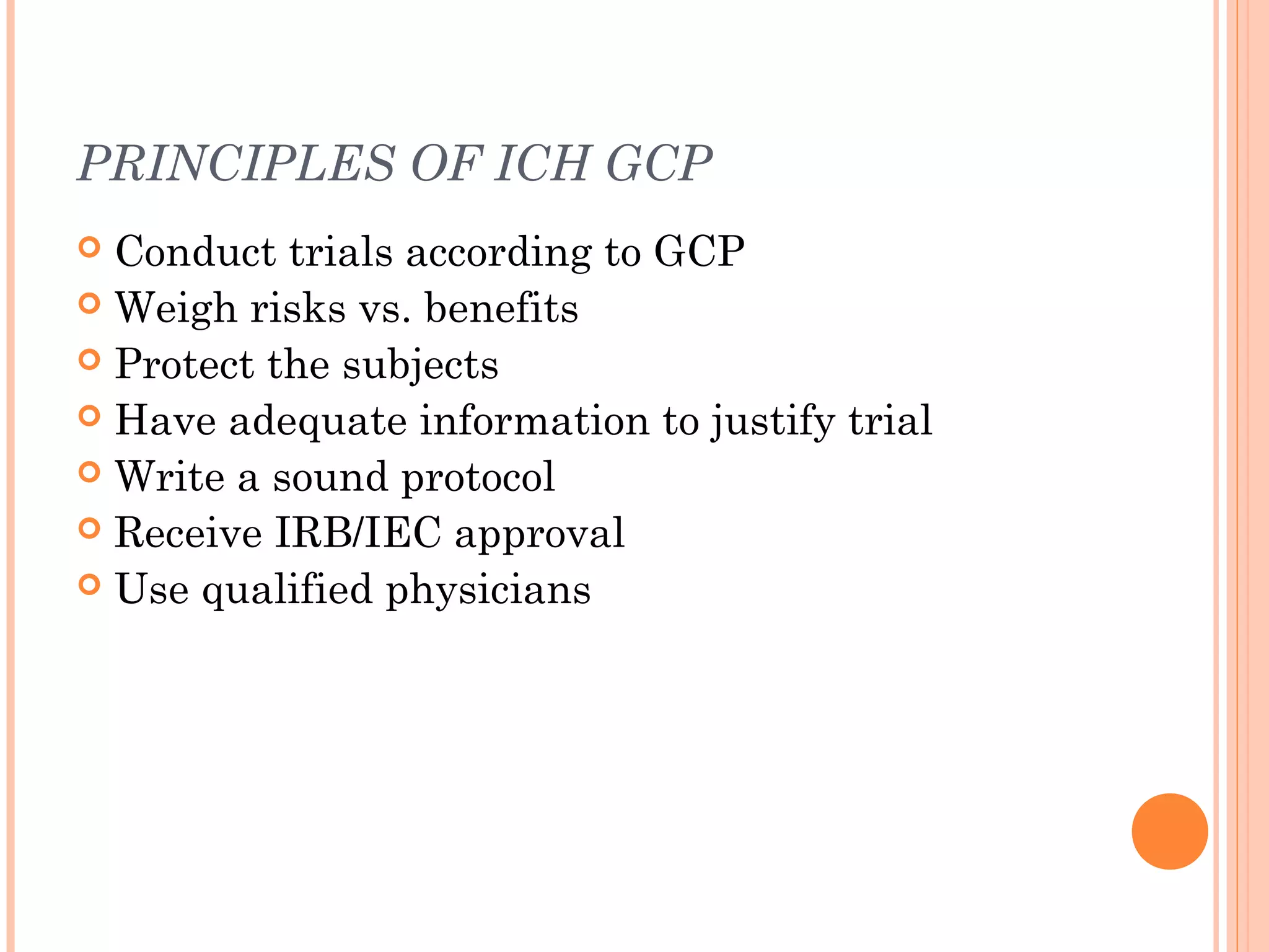 PRINCIPLES OF ICH GCP
 Conduct trials according to GCP
 Weigh risks vs. benefits
 Protect the subjects
 Have adequate information to justify trial
 Write a sound protocol
 Receive IRB/IEC approval
 Use qualified physicians
 