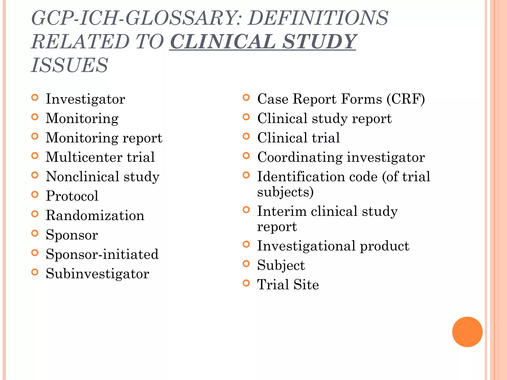GCP-ICH-GLOSSARY: DEFINITIONS
RELATED TO CLINICAL STUDY
ISSUES
   Investigator           Case Report Forms (CRF)
   Monitoring             Clinical study report
   Monitoring report      Clinical trial
   Multicenter trial      Coordinating investigator
   Nonclinical study      Identification code (of trial
   Protocol                subjects)
   Randomization          Interim clinical study
                            report
   Sponsor
                           Investigational product
   Sponsor-initiated
                           Subject
   Subinvestigator
                           Trial Site
 