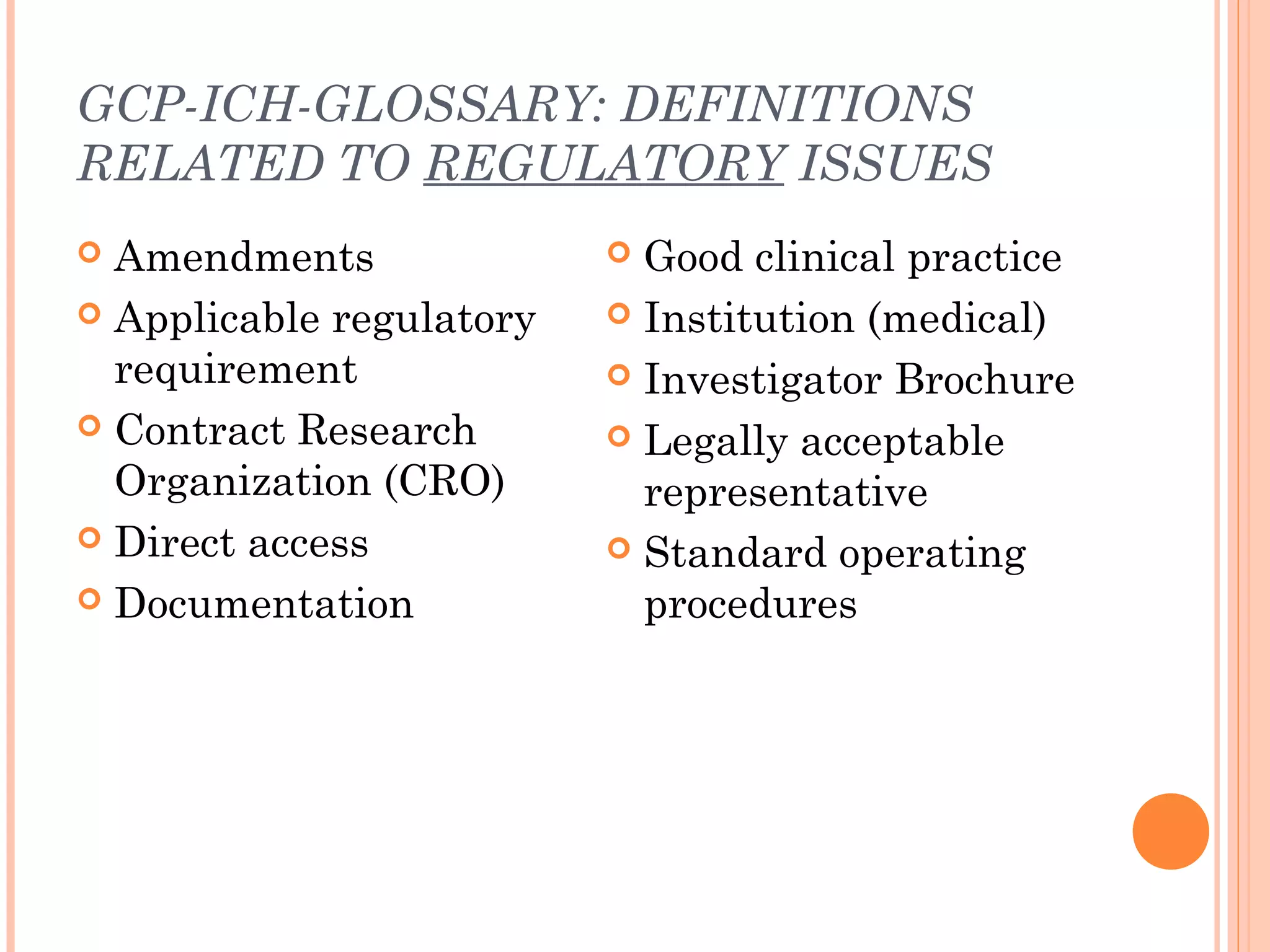 GCP-ICH-GLOSSARY: DEFINITIONS
RELATED TO REGULATORY ISSUES
 Amendments               Good clinical practice
 Applicable regulatory    Institution (medical)
  requirement              Investigator Brochure
 Contract Research        Legally acceptable
  Organization (CRO)        representative
 Direct access            Standard operating
 Documentation             procedures
 