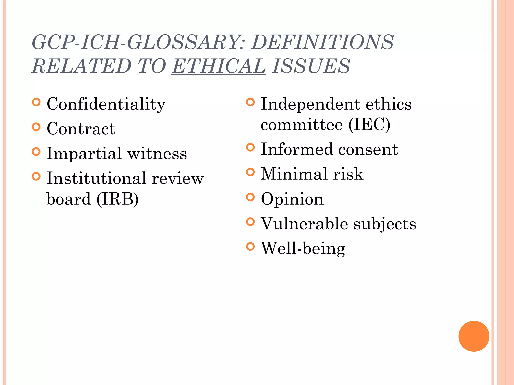 GCP-ICH-GLOSSARY: DEFINITIONS
RELATED TO ETHICAL ISSUES
 Confidentiality         Independent ethics
 Contract                 committee (IEC)
 Impartial witness       Informed consent

 Institutional review    Minimal risk

  board (IRB)             Opinion

                          Vulnerable subjects

                          Well-being
 