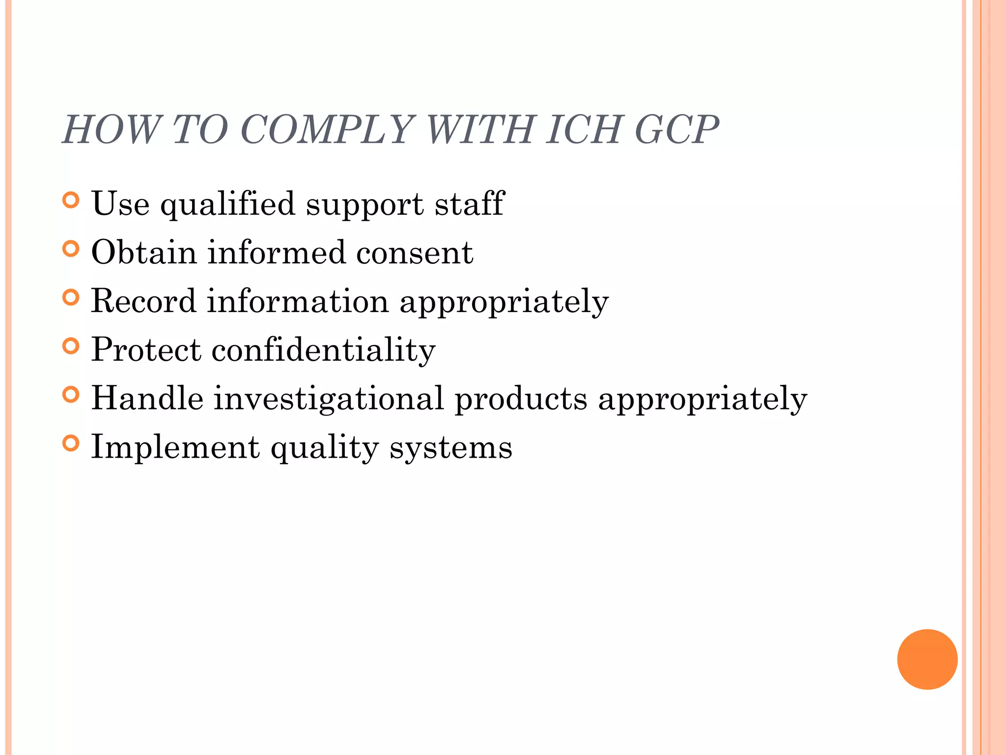 HOW TO COMPLY WITH ICH GCP
 Use qualified support staff
 Obtain informed consent

 Record information appropriately

 Protect confidentiality

 Handle investigational products appropriately

 Implement quality systems
 