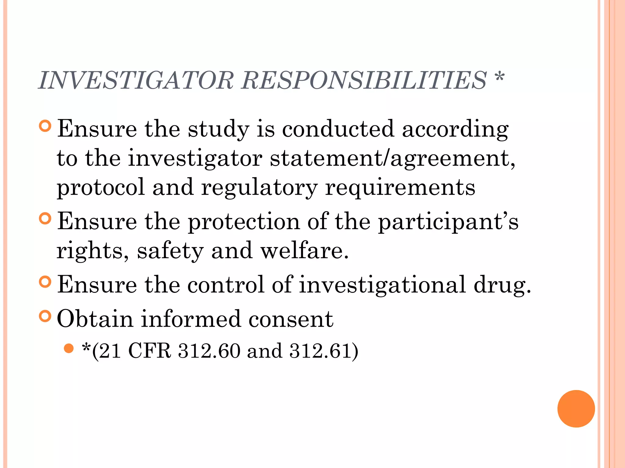 INVESTIGATOR RESPONSIBILITIES *
 Ensure   the study is conducted according
  to the investigator statement/agreement,
  protocol and regulatory requirements
 Ensure the protection of the participant’s
  rights, safety and welfare.
 Ensure the control of investigational drug.

 Obtain informed consent
   *(21   CFR 312.60 and 312.61)
 