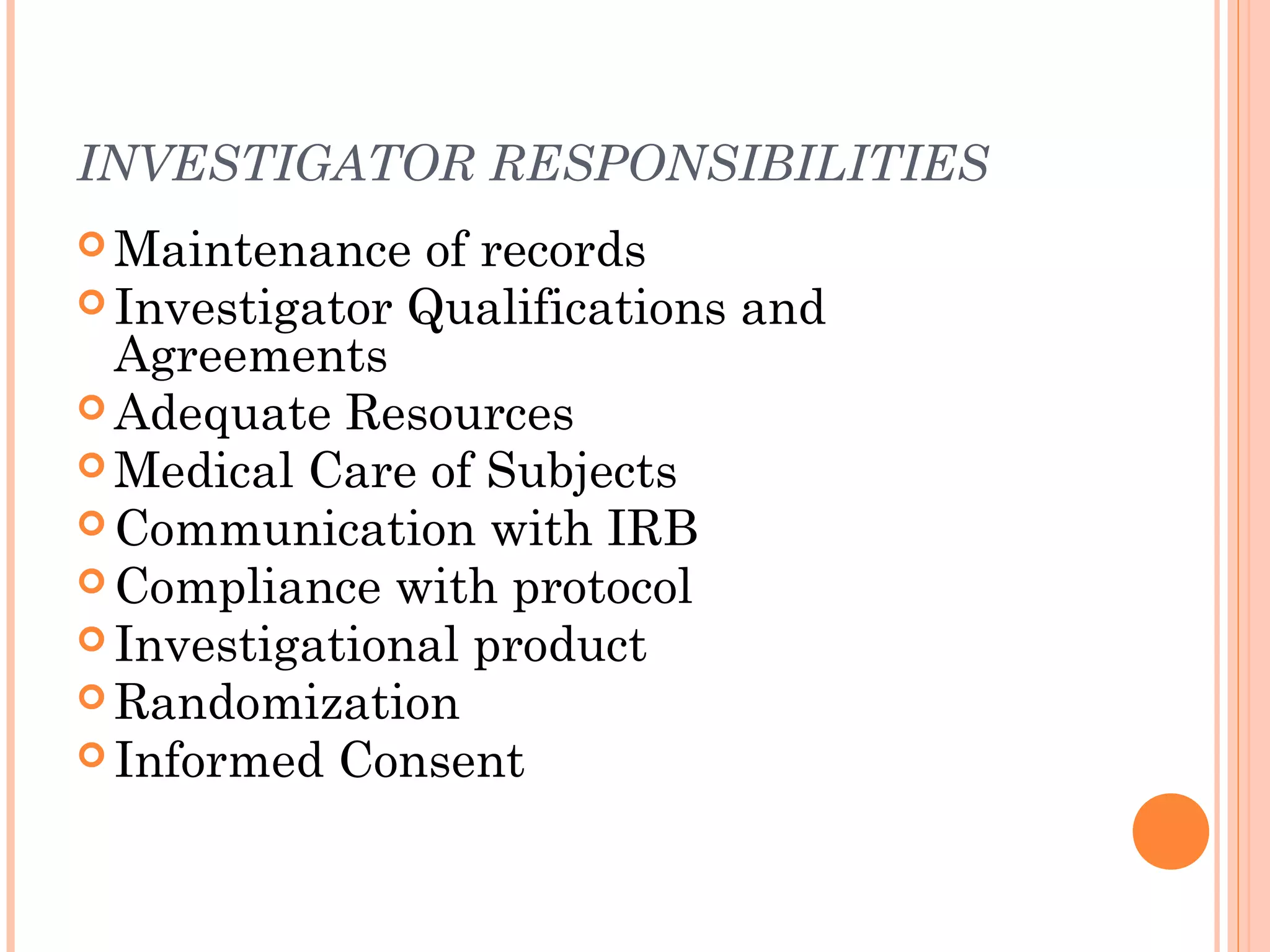 INVESTIGATOR RESPONSIBILITIES
 Maintenance  of records
 Investigator Qualifications and
  Agreements
 Adequate Resources
 Medical Care of Subjects
 Communication with IRB
 Compliance with protocol
 Investigational product
 Randomization
 Informed Consent
 