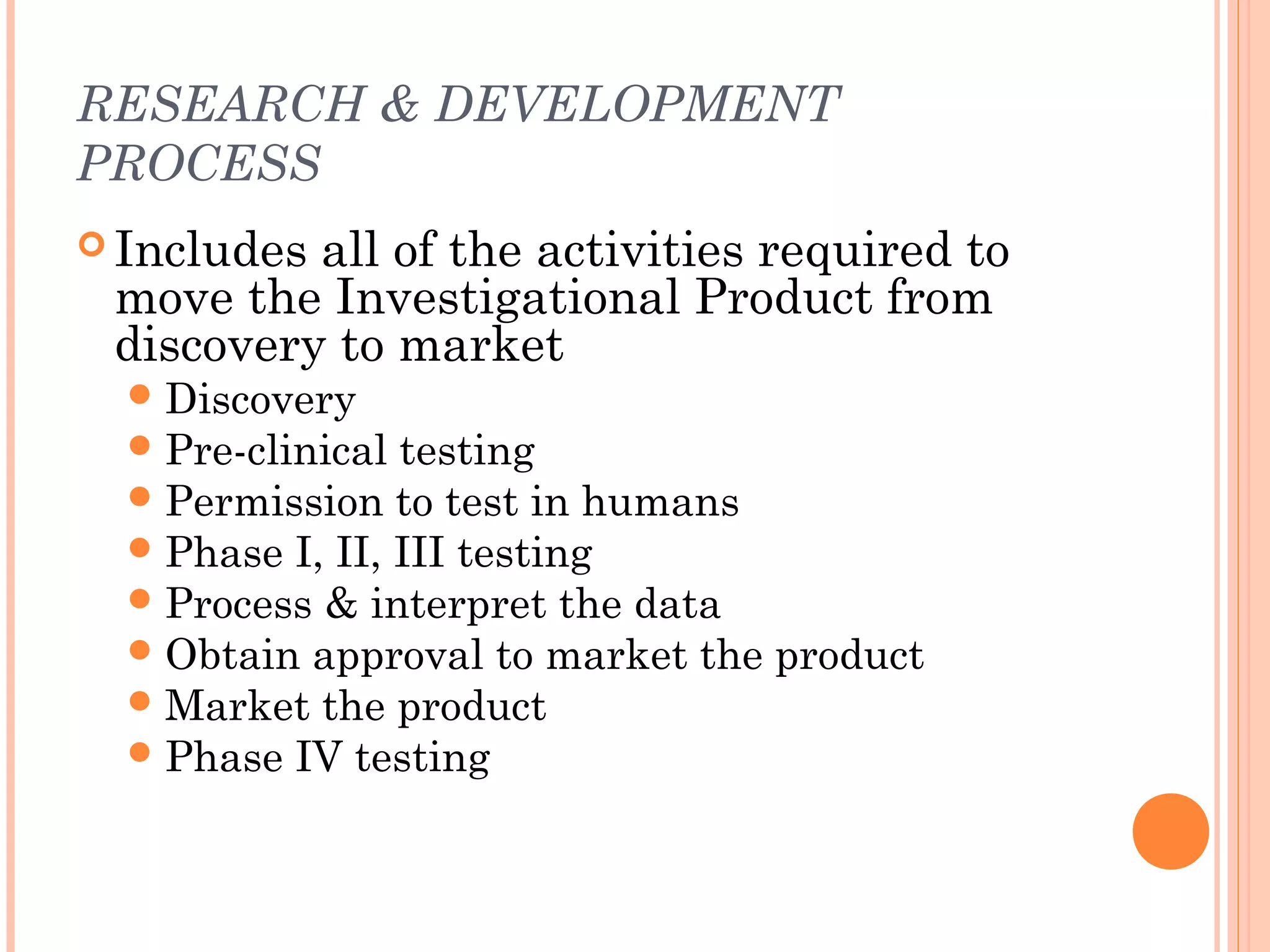 RESEARCH & DEVELOPMENT
PROCESS
 Includesall of the activities required to
 move the Investigational Product from
 discovery to market
   Discovery
   Pre-clinical testing
   Permission to test in humans
   Phase I, II, III testing
   Process & interpret the data
   Obtain approval to market the product
   Market the product
   Phase IV testing
 