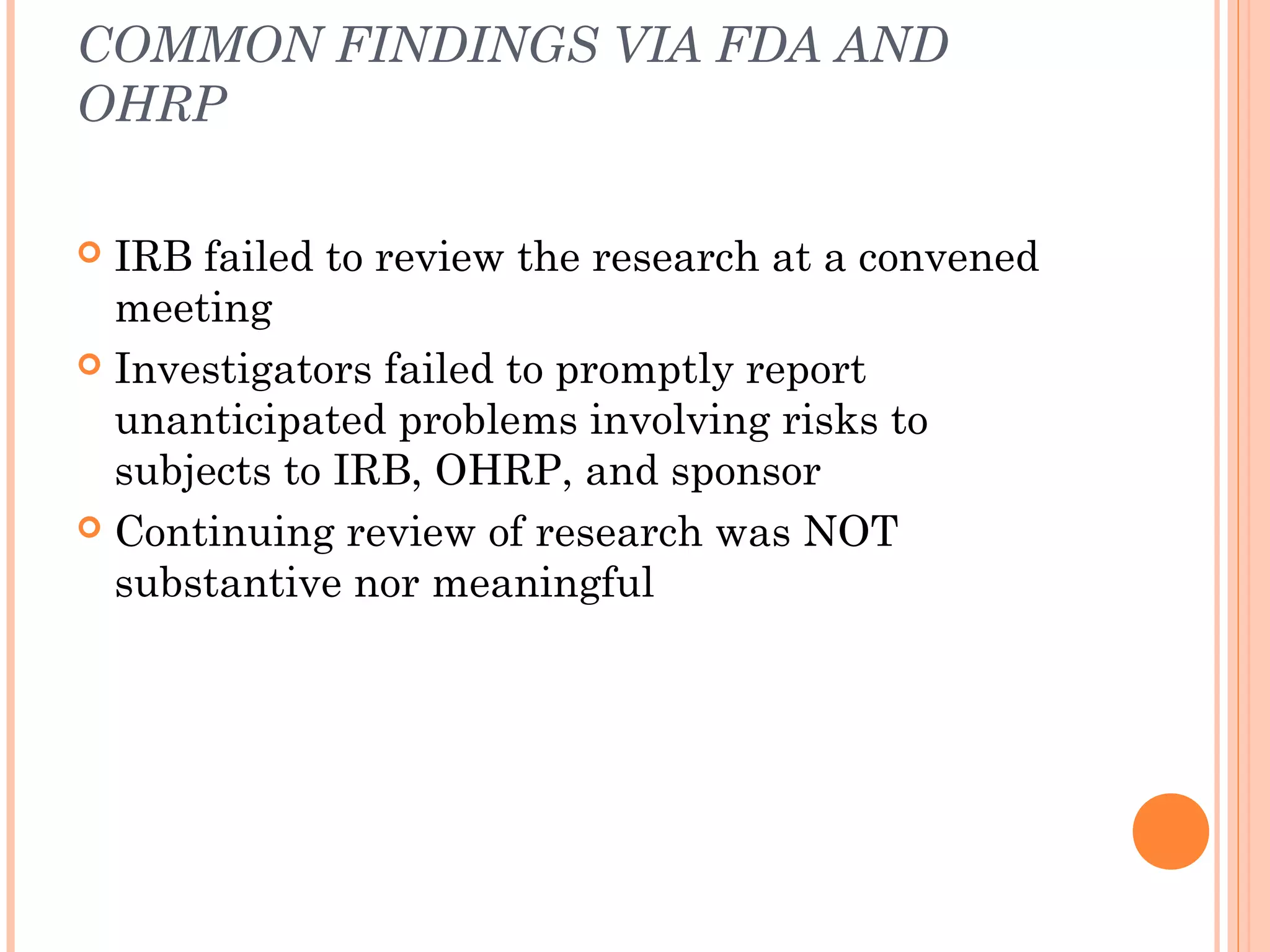 COMMON FINDINGS VIA FDA AND
OHRP

 IRB failed to review the research at a convened
  meeting
 Investigators failed to promptly report
  unanticipated problems involving risks to
  subjects to IRB, OHRP, and sponsor
 Continuing review of research was NOT
  substantive nor meaningful
 
