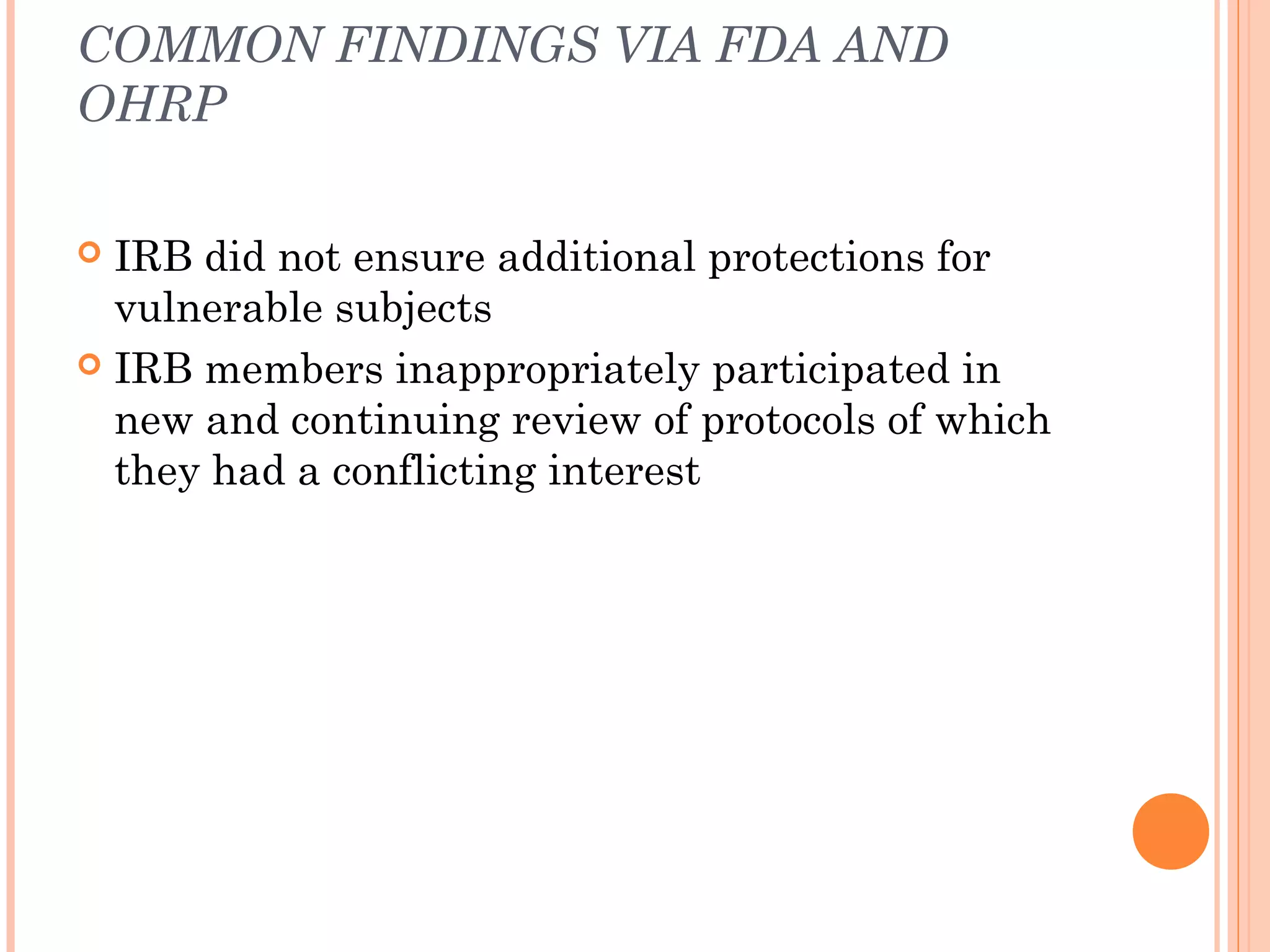 COMMON FINDINGS VIA FDA AND
OHRP

 IRB did not ensure additional protections for
  vulnerable subjects
 IRB members inappropriately participated in
  new and continuing review of protocols of which
  they had a conflicting interest
 