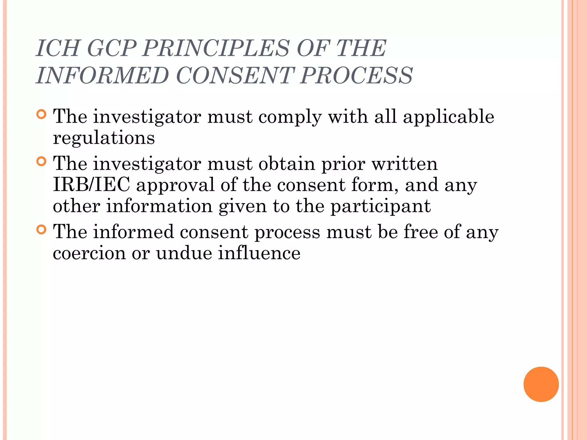 ICH GCP PRINCIPLES OF THE
INFORMED CONSENT PROCESS
 The investigator must comply with all applicable
  regulations
 The investigator must obtain prior written
  IRB/IEC approval of the consent form, and any
  other information given to the participant
 The informed consent process must be free of any
  coercion or undue influence
 
