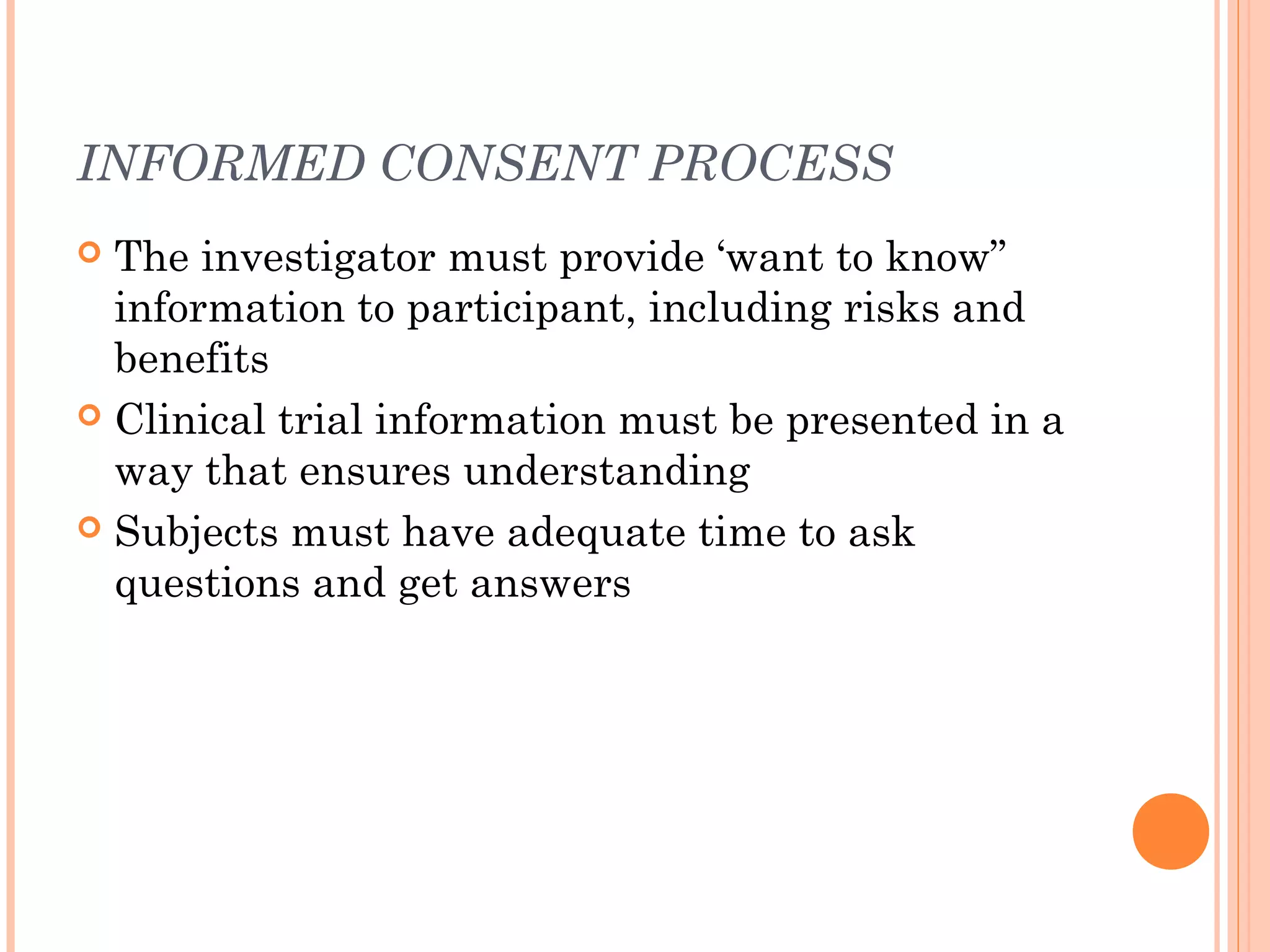 INFORMED CONSENT PROCESS
 The investigator must provide ‘want to know”
  information to participant, including risks and
  benefits
 Clinical trial information must be presented in a
  way that ensures understanding
 Subjects must have adequate time to ask
  questions and get answers
 