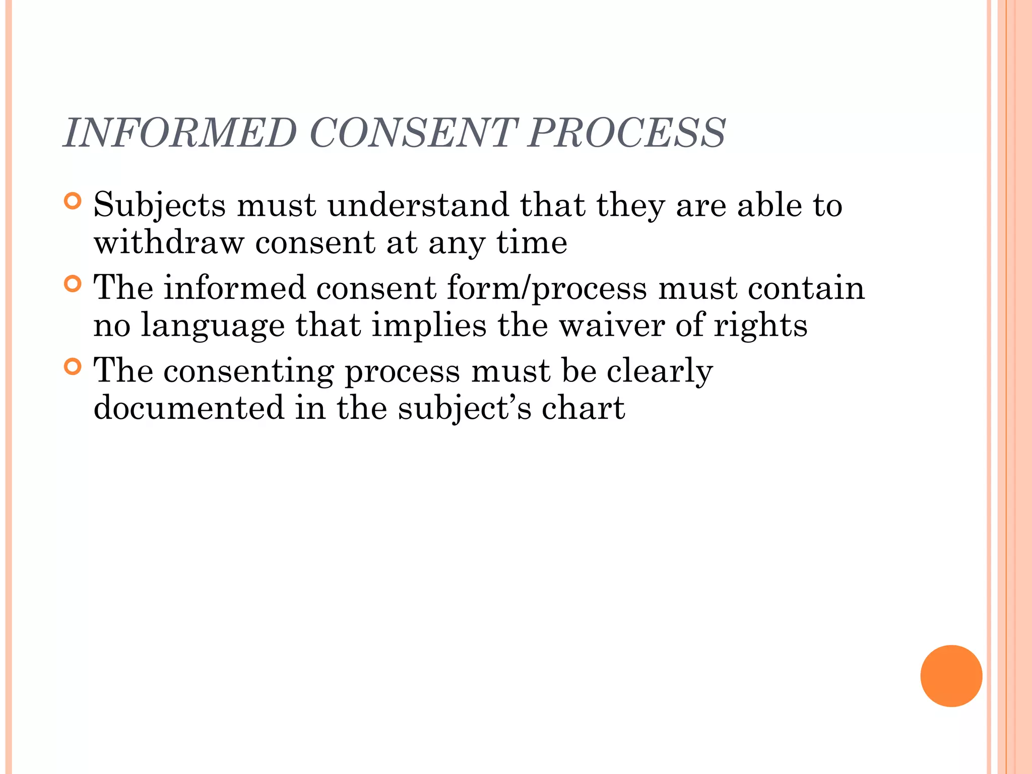 INFORMED CONSENT PROCESS
 Subjects must understand that they are able to
  withdraw consent at any time
 The informed consent form/process must contain
  no language that implies the waiver of rights
 The consenting process must be clearly
  documented in the subject’s chart
 