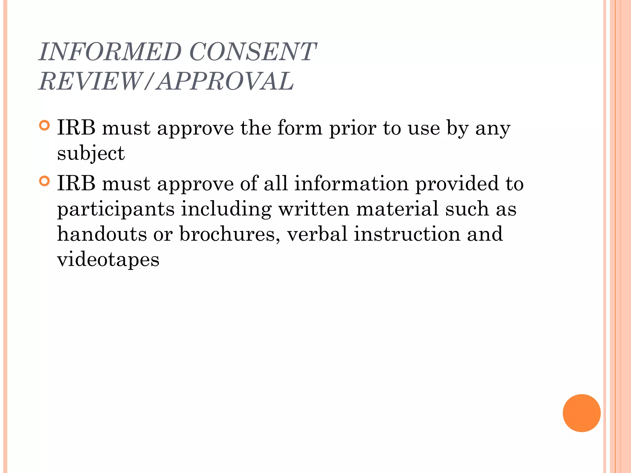 INFORMED CONSENT
REVIEW/APPROVAL
 IRB must approve the form prior to use by any
  subject
 IRB must approve of all information provided to
  participants including written material such as
  handouts or brochures, verbal instruction and
  videotapes
 