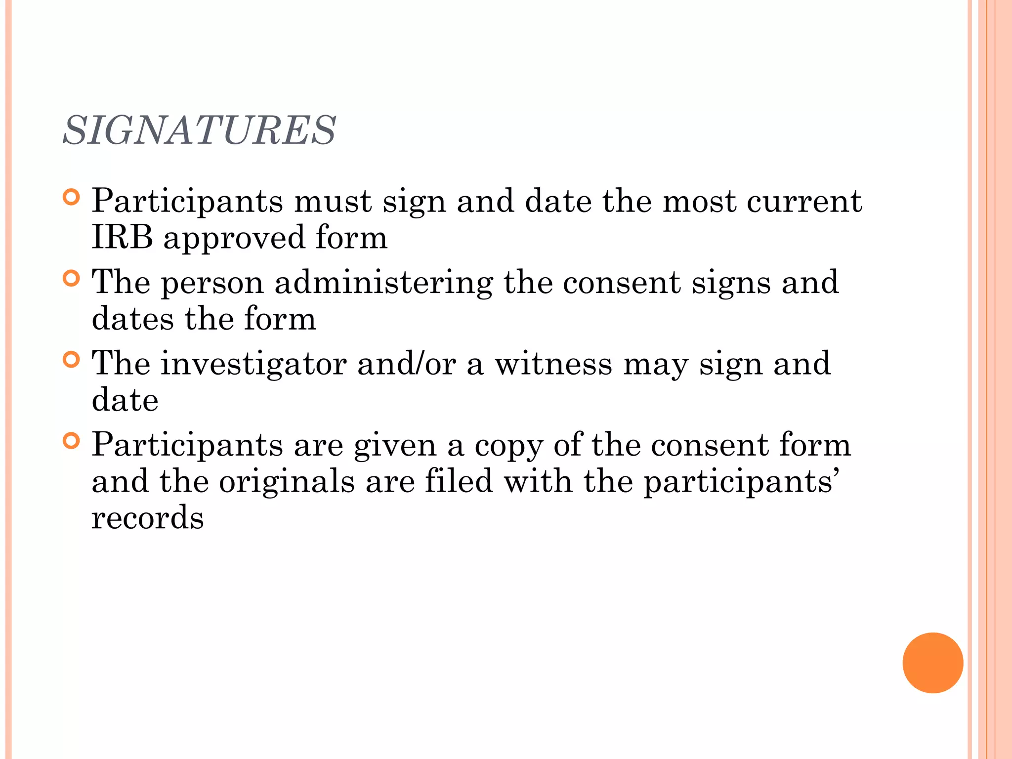 SIGNATURES
 Participants must sign and date the most current
  IRB approved form
 The person administering the consent signs and
  dates the form
 The investigator and/or a witness may sign and
  date
 Participants are given a copy of the consent form
  and the originals are filed with the participants’
  records
 
