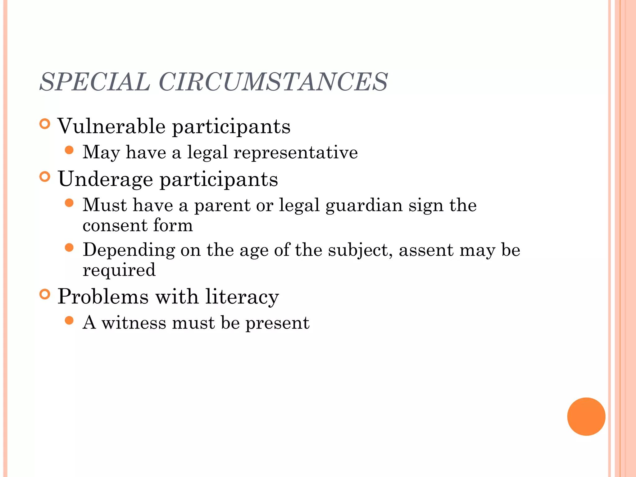 SPECIAL CIRCUMSTANCES
   Vulnerable participants
     May   have a legal representative
   Underage participants
     Must  have a parent or legal guardian sign the
      consent form
     Depending on the age of the subject, assent may be
      required
   Problems with literacy
    A   witness must be present
 