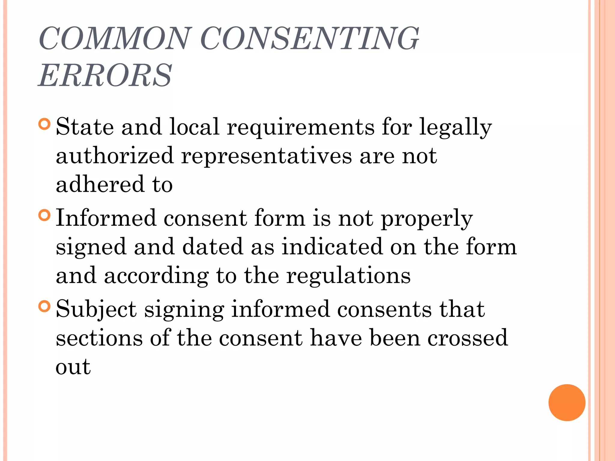 COMMON CONSENTING
ERRORS
 State and local requirements for legally
  authorized representatives are not
  adhered to
 Informed consent form is not properly
  signed and dated as indicated on the form
  and according to the regulations
 Subject signing informed consents that
  sections of the consent have been crossed
  out
 