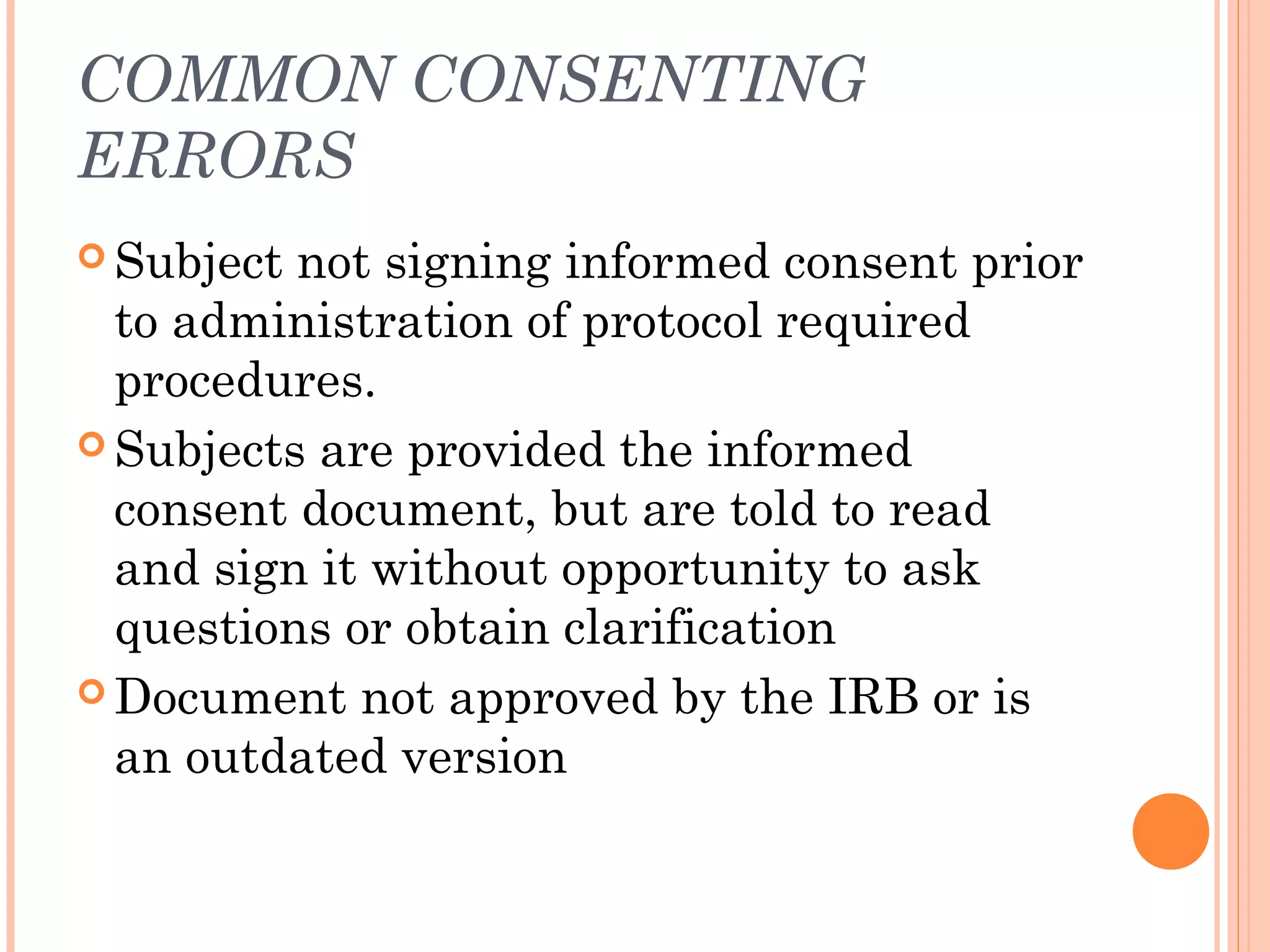 COMMON CONSENTING
ERRORS
 Subject not signing informed consent prior
  to administration of protocol required
  procedures.
 Subjects are provided the informed
  consent document, but are told to read
  and sign it without opportunity to ask
  questions or obtain clarification
 Document not approved by the IRB or is
  an outdated version
 