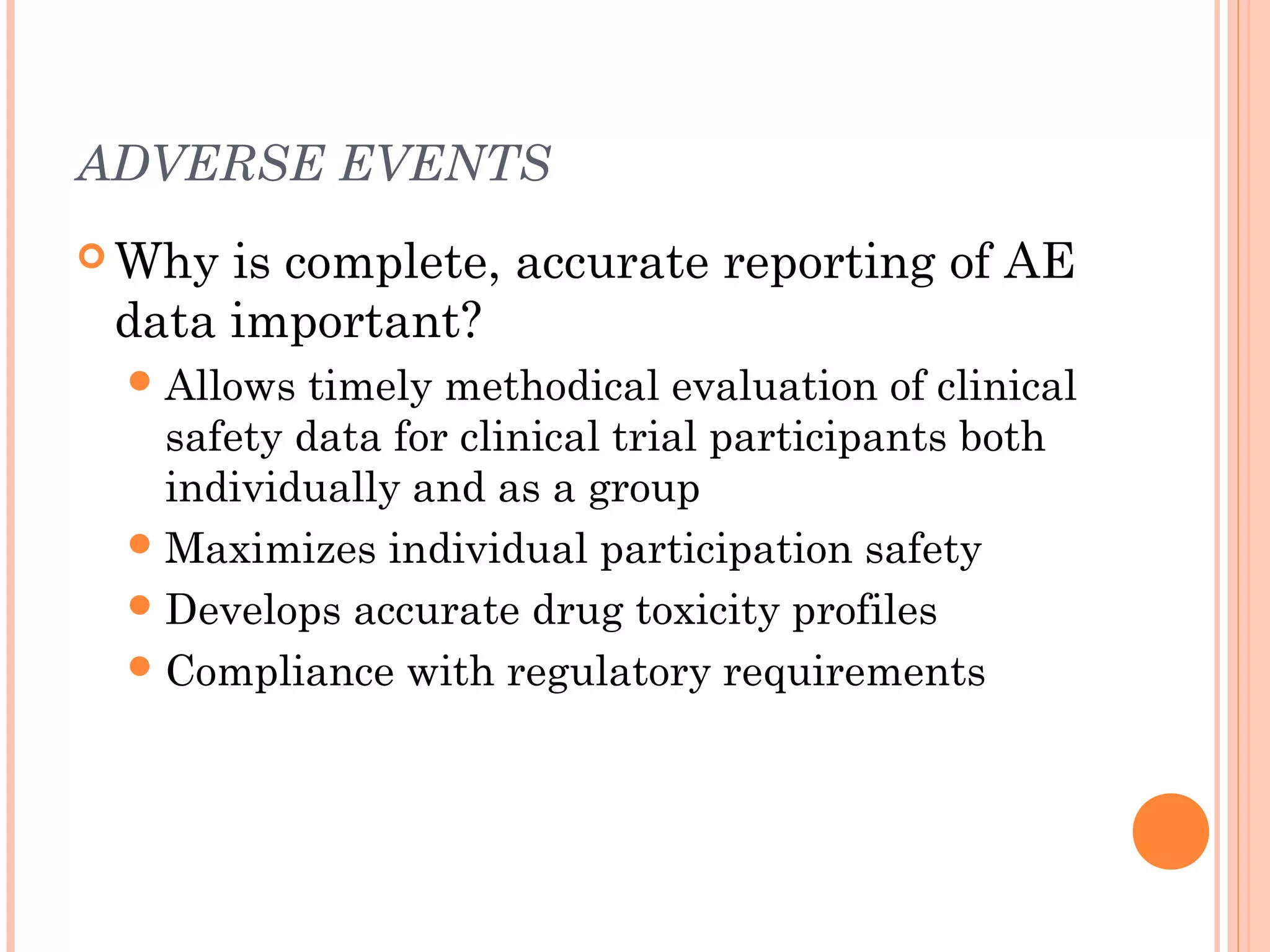 ADVERSE EVENTS
 Why is complete, accurate reporting of AE
 data important?
  Allows  timely methodical evaluation of clinical
   safety data for clinical trial participants both
   individually and as a group
  Maximizes individual participation safety
  Develops accurate drug toxicity profiles
  Compliance with regulatory requirements
 