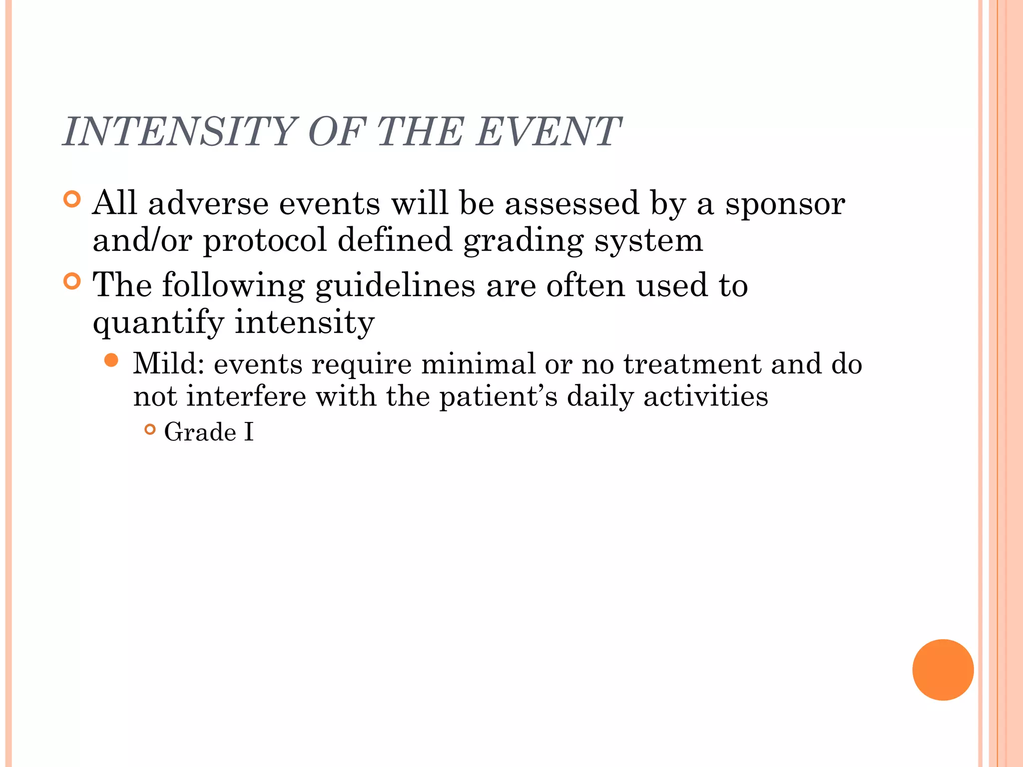 INTENSITY OF THE EVENT
 All adverse events will be assessed by a sponsor
  and/or protocol defined grading system
 The following guidelines are often used to
  quantify intensity
     Mild: events require minimal or no treatment and do
      not interfere with the patient’s daily activities
         Grade I
 