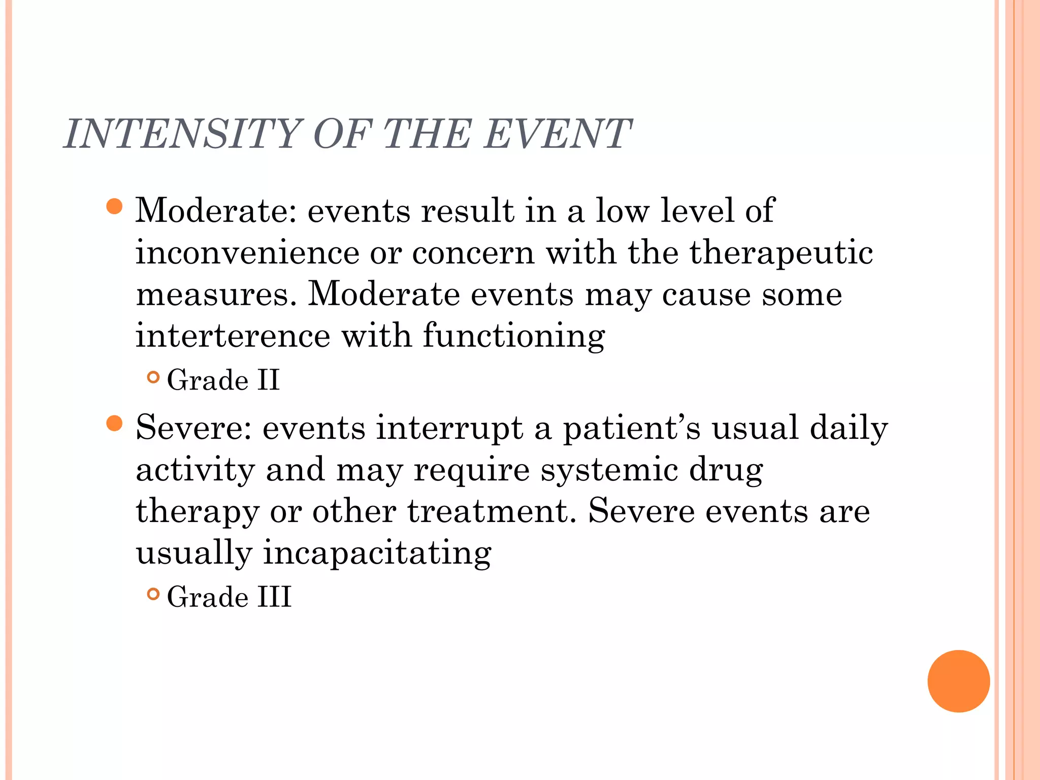 INTENSITY OF THE EVENT
  Moderate: events result in a low level of
  inconvenience or concern with the therapeutic
  measures. Moderate events may cause some
  interterence with functioning
      Grade II
  Severe: events interrupt a patient’s usual daily
  activity and may require systemic drug
  therapy or other treatment. Severe events are
  usually incapacitating
      Grade III
 