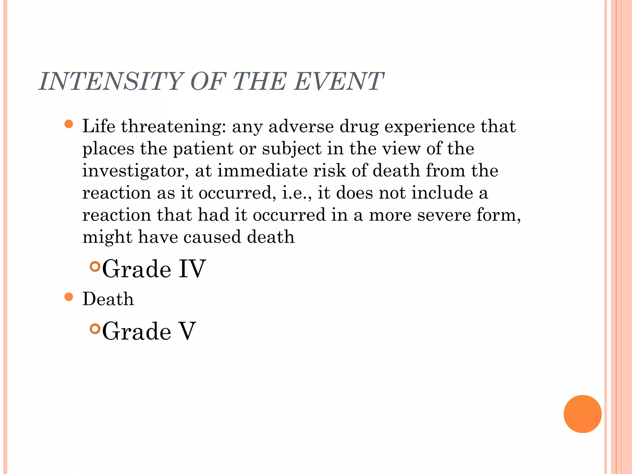 INTENSITY OF THE EVENT
  Lifethreatening: any adverse drug experience that
   places the patient or subject in the view of the
   investigator, at immediate risk of death from the
   reaction as it occurred, i.e., it does not include a
   reaction that had it occurred in a more severe form,
   might have caused death
    Grade IV
  Death

    Grade V
 