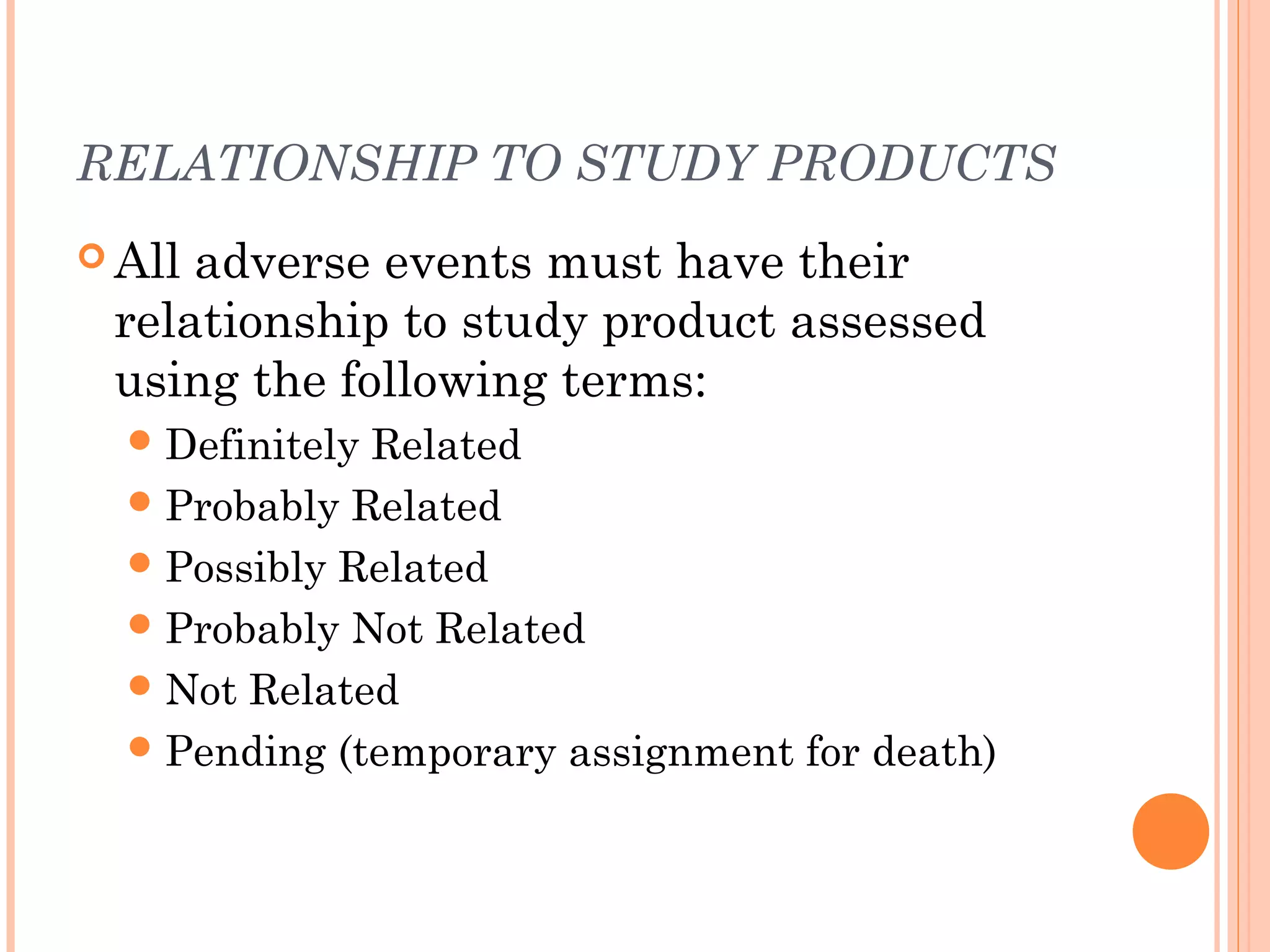 RELATIONSHIP TO STUDY PRODUCTS
 Alladverse events must have their
 relationship to study product assessed
 using the following terms:
   DefinitelyRelated
   Probably Related
   Possibly Related
   Probably Not Related
   Not Related
   Pending (temporary assignment for death)
 