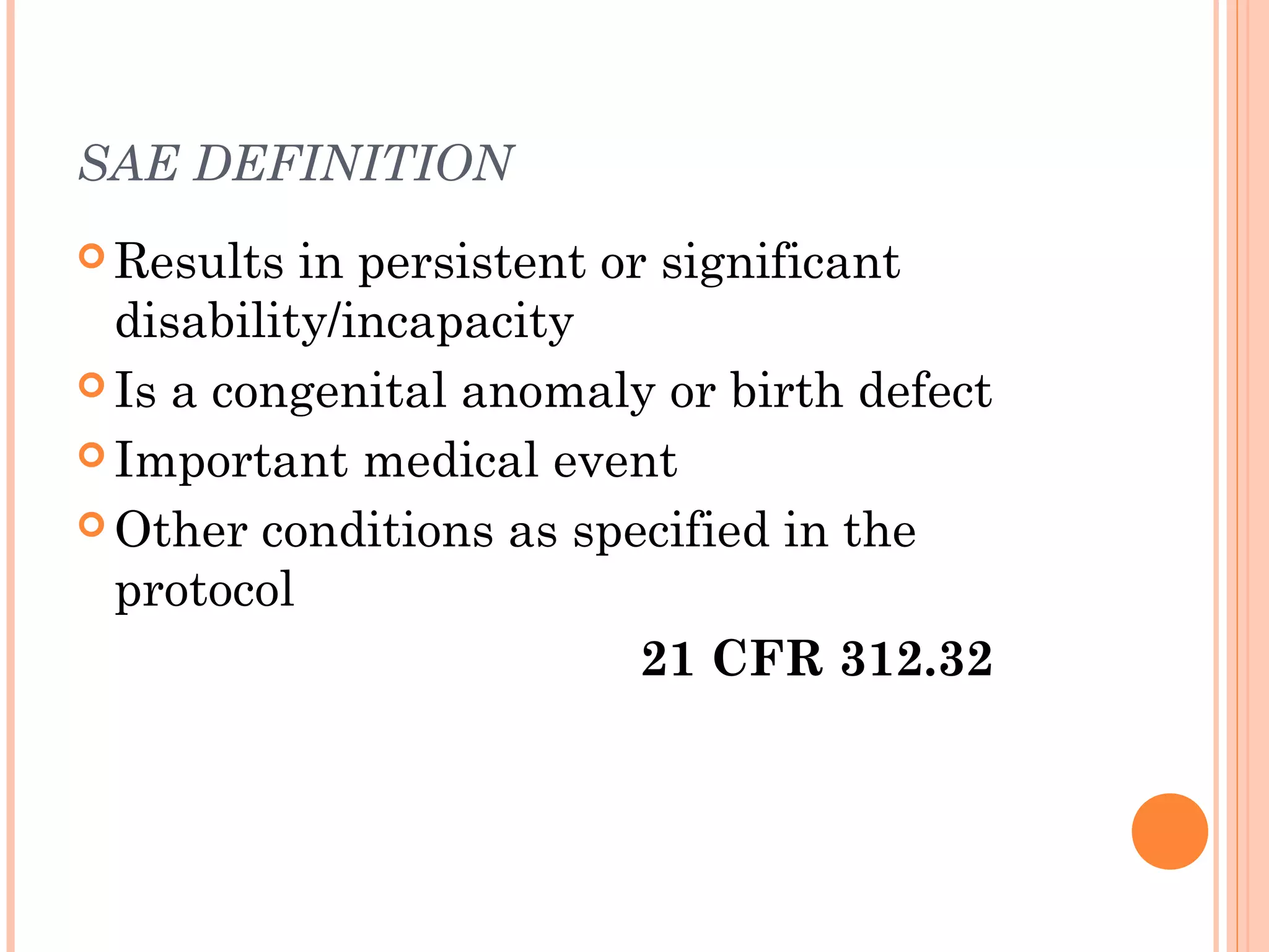 SAE DEFINITION
 Results  in persistent or significant
  disability/incapacity
 Is a congenital anomaly or birth defect

 Important medical event

 Other conditions as specified in the
  protocol
                           21 CFR 312.32
 
