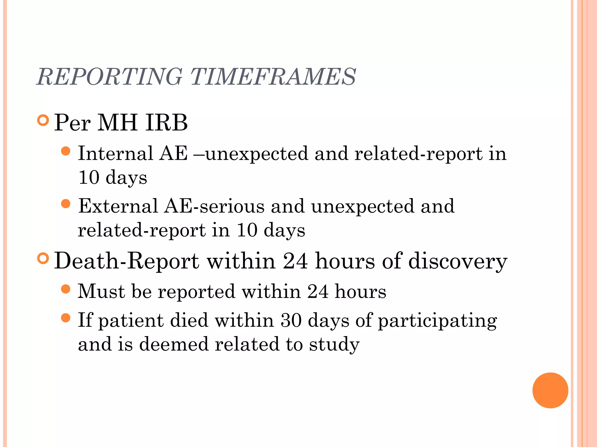 REPORTING TIMEFRAMES
 Per   MH IRB
   Internal   AE –unexpected and related-report in
    10 days
   External AE-serious and unexpected and
    related-report in 10 days
 Death-Report     within 24 hours of discovery
   Must  be reported within 24 hours
   If patient died within 30 days of participating
    and is deemed related to study
 