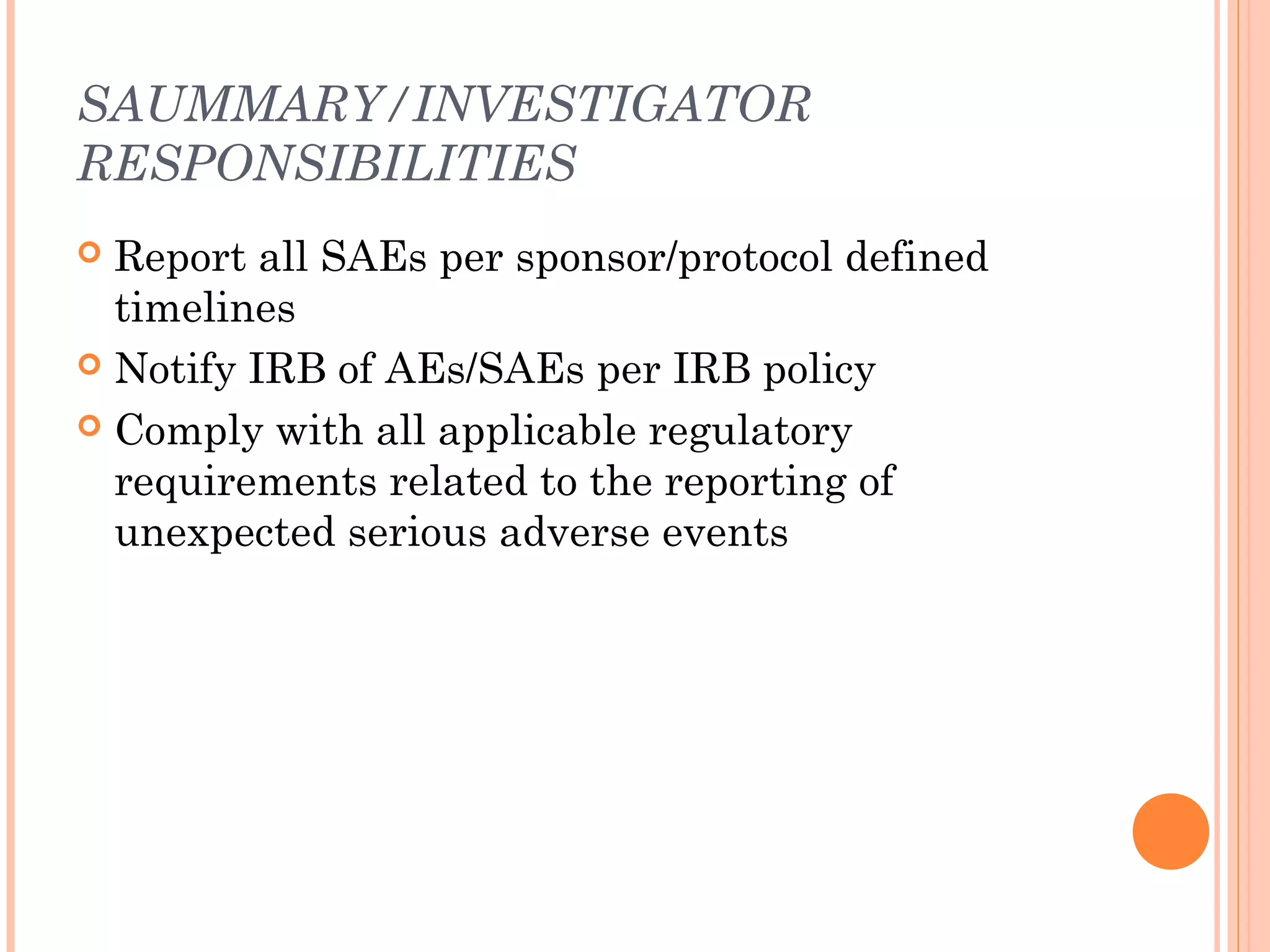 SAUMMARY/INVESTIGATOR
RESPONSIBILITIES
 Report all SAEs per sponsor/protocol defined
  timelines
 Notify IRB of AEs/SAEs per IRB policy

 Comply with all applicable regulatory
  requirements related to the reporting of
  unexpected serious adverse events
 