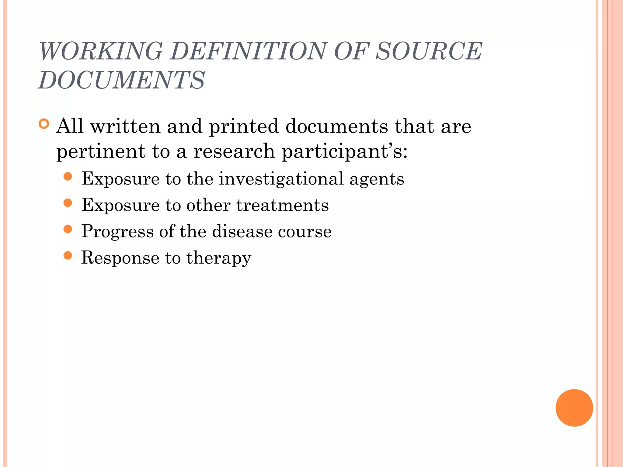 WORKING DEFINITION OF SOURCE
DOCUMENTS
   All written and printed documents that are
    pertinent to a research participant’s:
     Exposure  to the investigational agents
     Exposure to other treatments
     Progress of the disease course
     Response to therapy
 