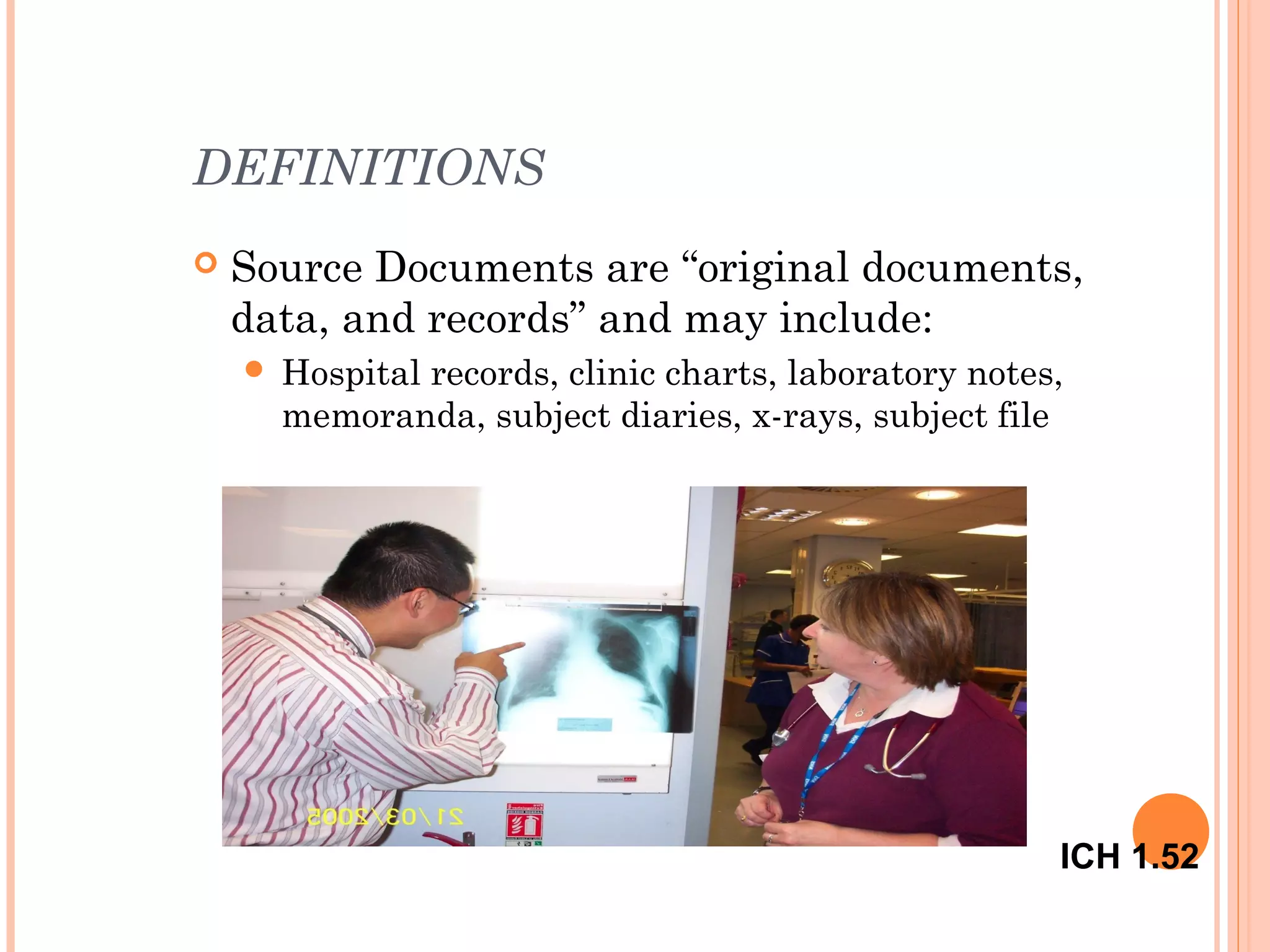DEFINITIONS
   Source Documents are “original documents,
    data, and records” and may include:
       Hospital records, clinic charts, laboratory notes,
        memoranda, subject diaries, x-rays, subject file




                                                         ICH 1.52
 