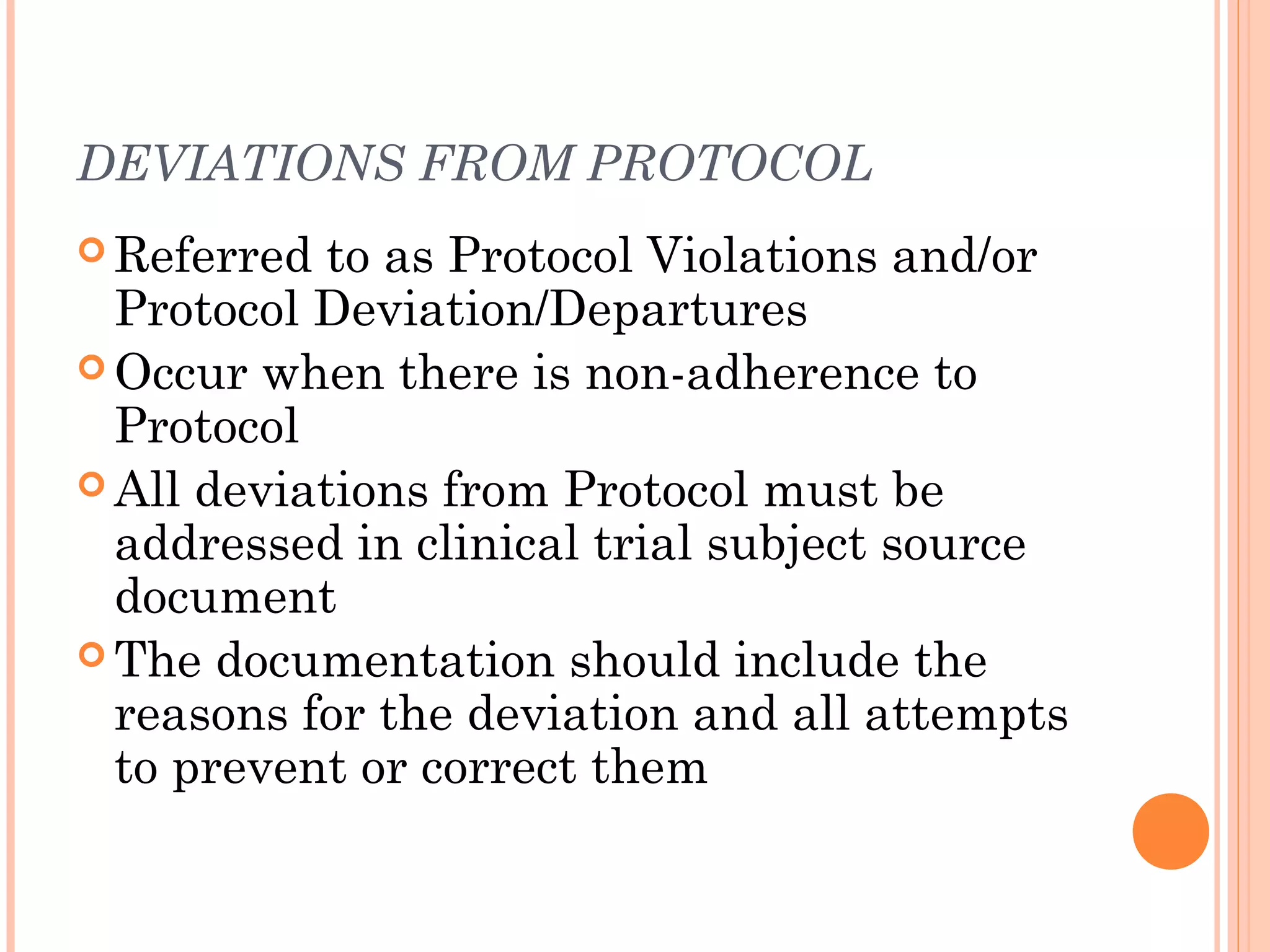 DEVIATIONS FROM PROTOCOL
 Referred to as Protocol Violations and/or
  Protocol Deviation/Departures
 Occur when there is non-adherence to
  Protocol
 All deviations from Protocol must be
  addressed in clinical trial subject source
  document
 The documentation should include the
  reasons for the deviation and all attempts
  to prevent or correct them
 