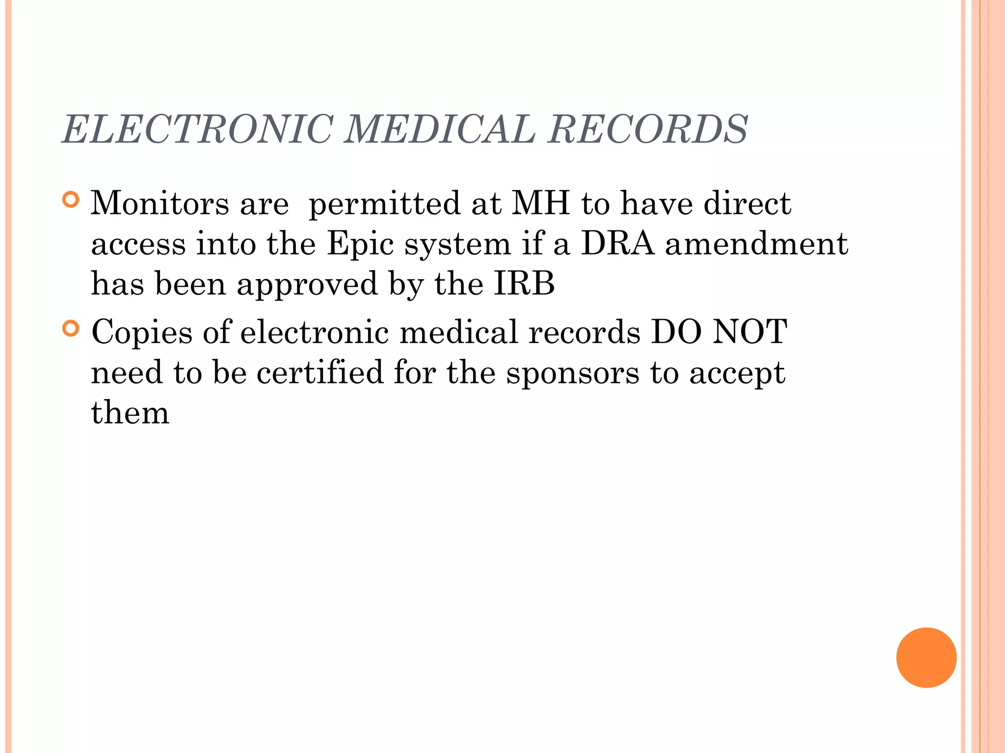 ELECTRONIC MEDICAL RECORDS
 Monitors are permitted at MH to have direct
  access into the Epic system if a DRA amendment
  has been approved by the IRB
 Copies of electronic medical records DO NOT
  need to be certified for the sponsors to accept
  them
 