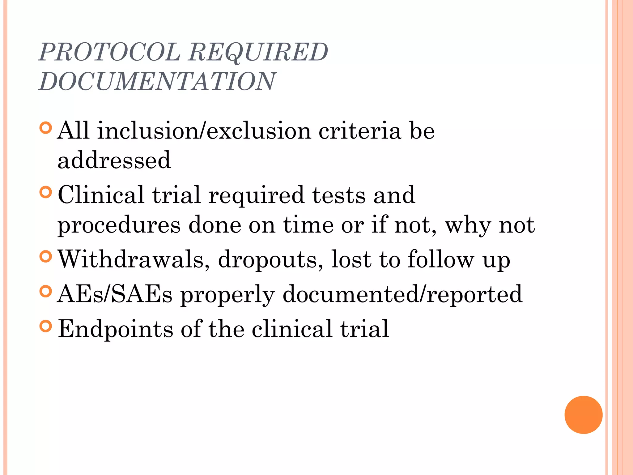 PROTOCOL REQUIRED
DOCUMENTATION
 Allinclusion/exclusion criteria be
  addressed
 Clinical trial required tests and
  procedures done on time or if not, why not
 Withdrawals, dropouts, lost to follow up

 AEs/SAEs properly documented/reported

 Endpoints of the clinical trial
 
