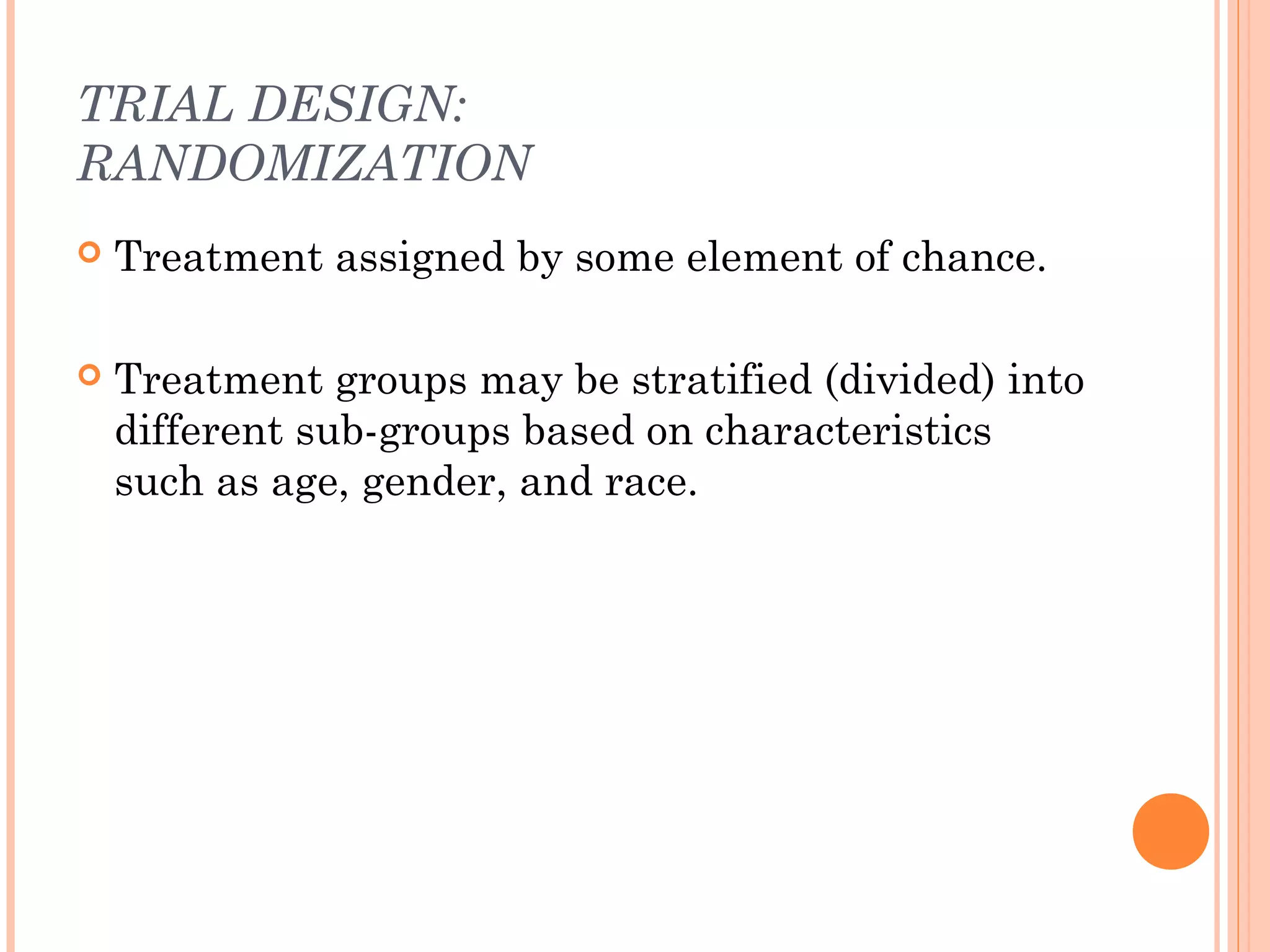TRIAL DESIGN:
RANDOMIZATION
   Treatment assigned by some element of chance.

   Treatment groups may be stratified (divided) into
    different sub-groups based on characteristics
    such as age, gender, and race.
 