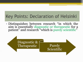 Key Points: Declaration of Helsinki
• Distinguishes between research “in which the
aim is essentially diagnostic or therapeutic for a
patient” and research “which is purely scientific”
Diagnostic &
Therapeutic Purely
Scientific
 