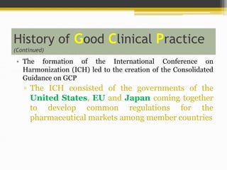 History of Good Clinical Practice
(Continued)
• The formation of the International Conference on
Harmonization (ICH) led to the creation of the Consolidated
Guidance on GCP
▫ The ICH consisted of the governments of the
United States, EU and Japan coming together
to develop common regulations for the
pharmaceutical markets among member countries
 