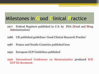 Milestones in Good Clinical Practice
1977 Federal Registers published in U.S. by FDA (Food and Drug
Administration)
1986 UK published guidelines ‘Good Clinical Research Practice’
1987 France and Nordic Countries published laws
1990 European GCP Guidelines published
1996 International Conference on Harmonisation produced ICH
GCP E6 document.
 