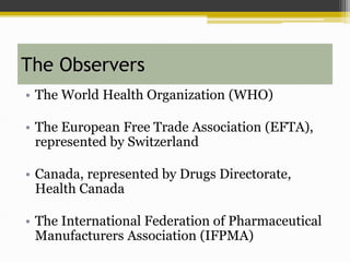 The Observers
• The World Health Organization (WHO)
• The European Free Trade Association (EFTA),
represented by Switzerland
• Canada, represented by Drugs Directorate,
Health Canada
• The International Federation of Pharmaceutical
Manufacturers Association (IFPMA)
 