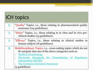 ICH topics
Q "Quality" Topics, i.e., those relating to pharmaceutical quality
assurance (24 guidelines).
S "Safety" Topics, i.e., those relating to in vitro and in vivo pre-
clinical studies (15 guidelines).
E "Efficacy" Topics, i.e., those relating to clinical studies in
human subject (18 guidelines).
M Multidisciplinary Topics, i.e., cross-cutting topics which do not
fit uniquely into one of the above categories such as:
 Medical Terminology
 Electronic Standards for Transmission of Regulatory
Information (ESTRI)
 The Common Technical Document
(5 guidelines)
 