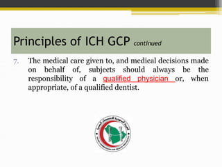 7. The medical care given to, and medical decisions made
on behalf of, subjects should always be the
responsibility of a qualified physician or, when
appropriate, of a qualified dentist.
Principles of ICH GCP continued
 