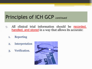 9. All clinical trial information should be recorded,
handled, and stored in a way that allows its accurate:
1. Reporting
2. Interpretation
3. Verification.
Principles of ICH GCP continued
 
