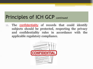 11. The confidentiality of records that could identify
subjects should be protected, respecting the privacy
and confidentiality rules in accordance with the
applicable regulatory compliance.
Principles of ICH GCP continued
 