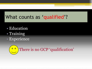 What counts as ‘qualified’?
• Education
• Training
• Experience
There is no GCP ‘qualification’
 