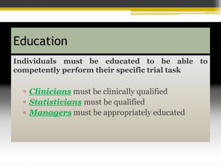 Education
Individuals must be educated to be able to
competently perform their specific trial task
▫ Clinicians must be clinically qualified
▫ Statisticians must be qualified
▫ Managers must be appropriately educated
 