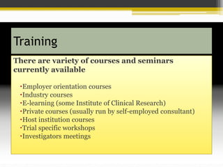 Training
There are variety of courses and seminars
currently available
Employer orientation courses
Industry courses
E-learning (some Institute of Clinical Research)
Private courses (usually run by self-employed consultant)
Host institution courses
Trial specific workshops
Investigators meetings
 