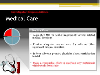 Medical Care
 A qualified MD (or dentist) responsible for trial-related
medical decisions
 Provide adequate medical care for AEs or other
significant medical condition
 Inform subject's primary physician about participation
in trial
 Make a reasonable effort to ascertain why participant
withdrawals from study
Medical Care
Investigator Responsibilities
 